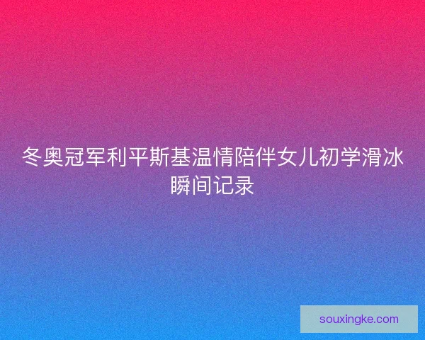 冬奥冠军利平斯基温情陪伴女儿初学滑冰瞬间记录 冬奥冠军利平斯基温情陪伴女儿初学滑冰瞬间记录