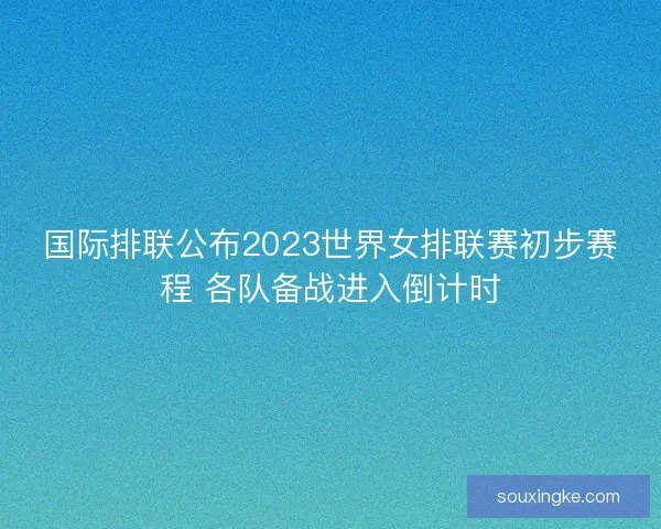 国际排联公布2023世界女排联赛初步赛程 各队备战进入倒计时
