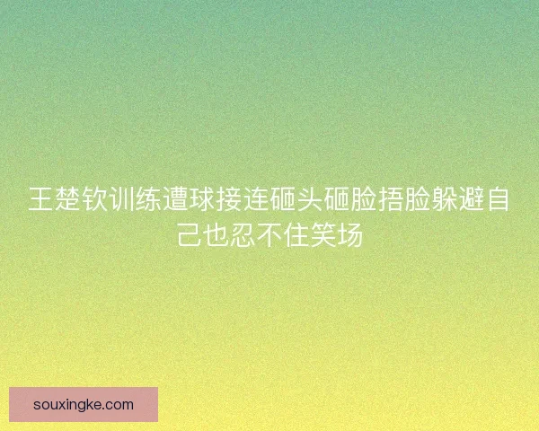 王楚钦训练遭球接连砸头砸脸捂脸躲避自己也忍不住笑场 王楚钦训练遭球接连砸头砸脸捂脸躲避自己也忍不住笑场