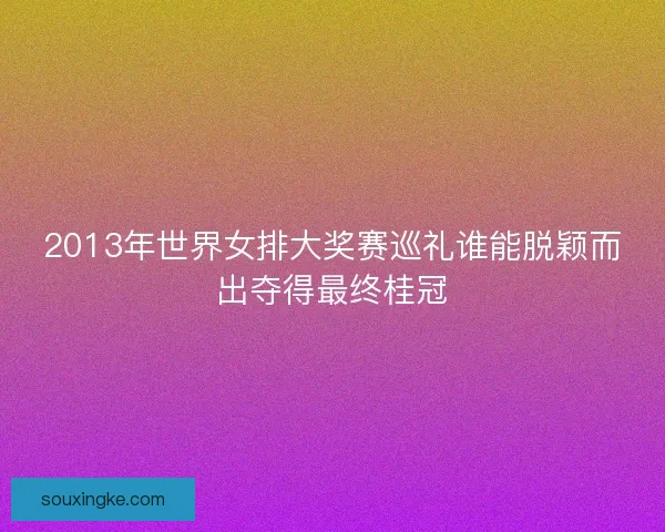 2013年世界女排大奖赛巡礼谁能脱颖而出夺得最终桂冠