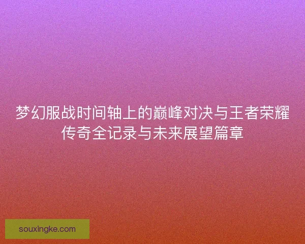 梦幻服战时间轴上的巅峰对决与王者荣耀传奇全记录与未来展望篇章