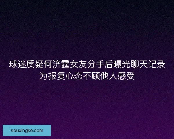 球迷质疑何济霆女友分手后曝光聊天记录为报复心态不顾他人感受 球迷质疑何济霆女友分手后曝光聊天记录为报复心态不顾他人感受