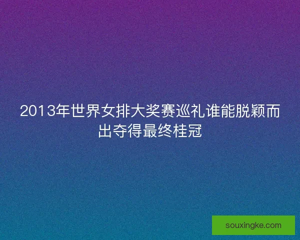 2013年世界女排大奖赛巡礼谁能脱颖而出夺得最终桂冠