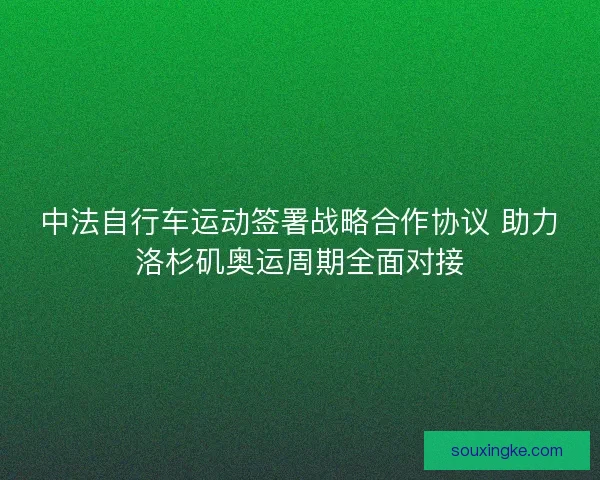 中法自行车运动签署战略合作协议 助力洛杉矶奥运周期全面对接 中法自行车运动签署战略合作协议 助力洛杉矶奥运周期全面对接
