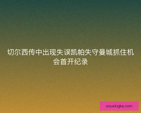 切尔西传中出现失误凯帕失守曼城抓住机会首开纪录 切尔西传中出现失误凯帕失守曼城抓住机会首开纪录