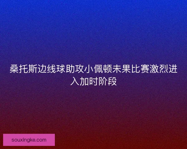 桑托斯边线球助攻小佩顿未果比赛激烈进入加时阶段 桑托斯边线球助攻小佩顿未果比赛激烈进入加时阶段