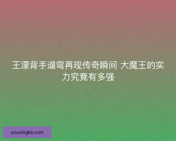 王濛背手遛弯再现传奇瞬间 大魔王的实力究竟有多强