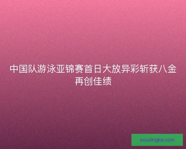 中国队游泳亚锦赛首日大放异彩斩获八金再创佳绩