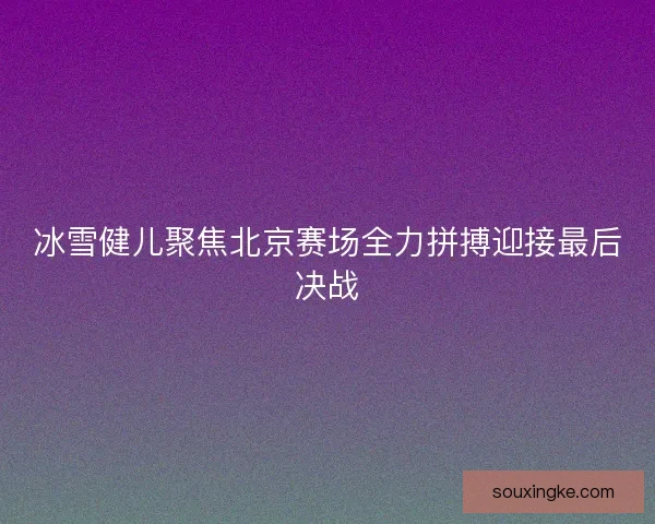 冰雪健儿聚焦北京赛场全力拼搏迎接最后决战