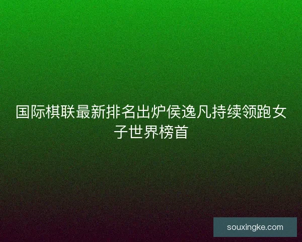 国际棋联最新排名出炉侯逸凡持续领跑女子世界榜首