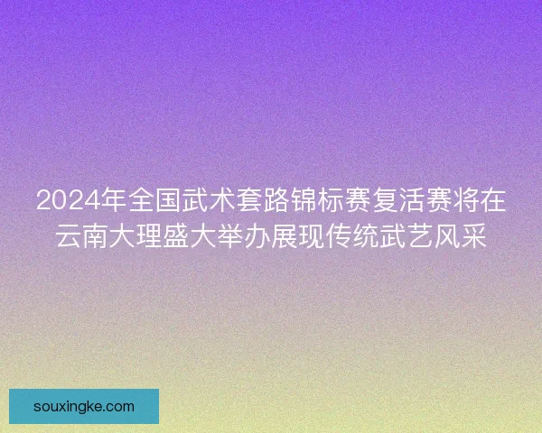 2024年全国武术套路锦标赛复活赛将在云南大理盛大举办展现传统武艺风采