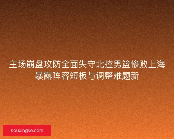 主场崩盘攻防全面失守北控男篮惨败上海暴露阵容短板与调整难题新