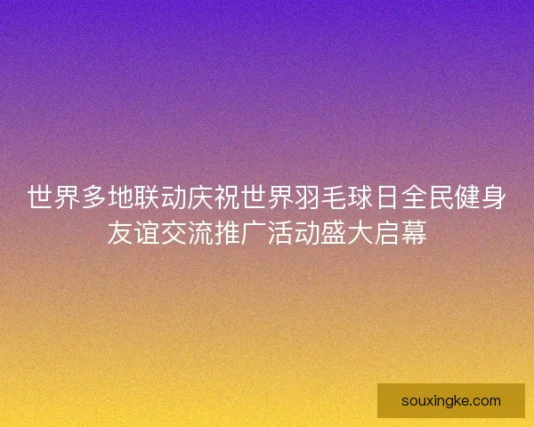 世界多地联动庆祝世界羽毛球日全民健身友谊交流推广活动盛大启幕 世界多地联动庆祝世界羽毛球日全民健身友谊交流推广活动盛大启幕